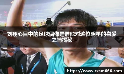 刘翔心目中的足球偶像是谁他对这位明星的喜爱之情揭秘