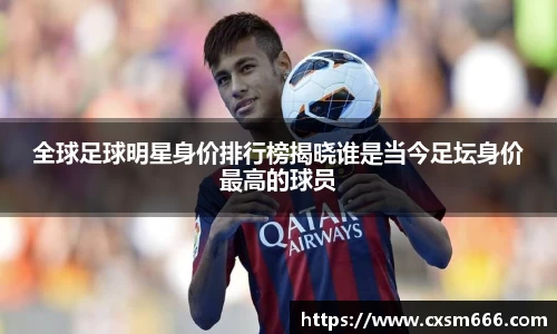 全球足球明星身价排行榜揭晓谁是当今足坛身价最高的球员